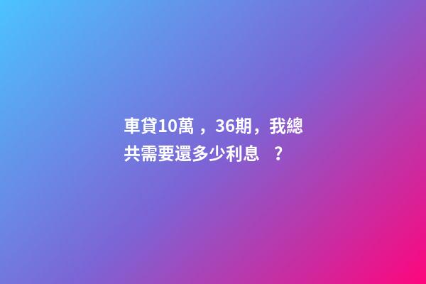 車貸10萬，36期，我總共需要還多少利息？